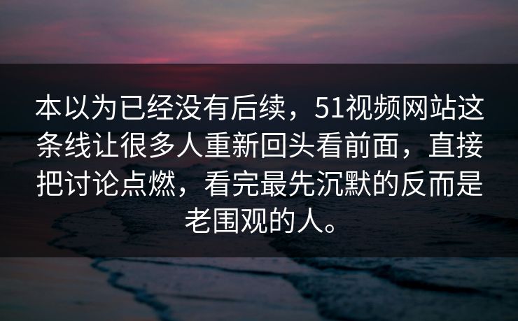 本以为已经没有后续，51视频网站这条线让很多人重新回头看前面，直接把讨论点燃，看完最先沉默的反而是老围观的人。
