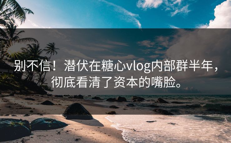别不信！潜伏在糖心vlog内部群半年，彻底看清了资本的嘴脸。