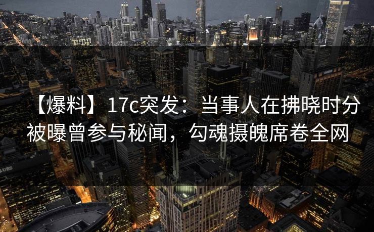 【爆料】17c突发：当事人在拂晓时分被曝曾参与秘闻，勾魂摄魄席卷全网