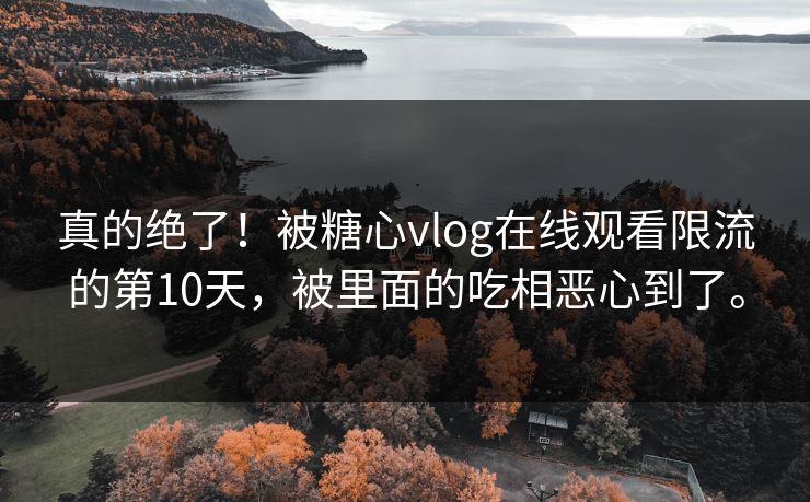 真的绝了！被<strong>糖心vlog</strong>在线观看限流的第10天，被里面的吃相恶心到了。