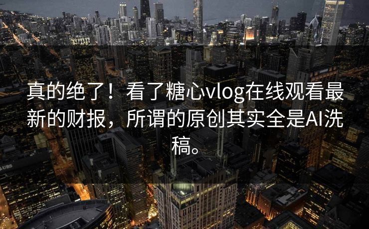 真的绝了！看了<strong>糖心vlog</strong>在线观看最新的财报，所谓的原创其实全是AI洗稿。